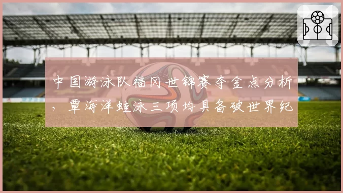 中国游泳队福冈世锦赛夺金点分析，覃海洋蛙泳三项均具备破世界纪录实力
