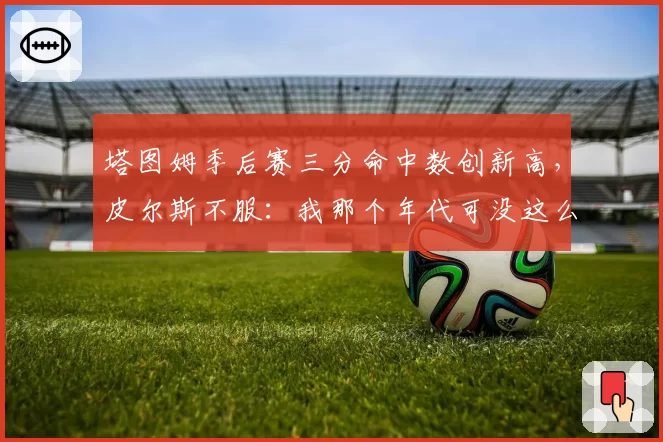 塔图姆季后赛三分命中数创新高，皮尔斯不服：我那个年代可没这么容易