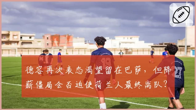 德容再次表态渴望留在巴萨，但降薪僵局会否迫使荷兰人最终离队？