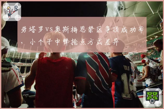 劳塔罗vs奥斯梅恩禁区争顶成功率,小个子中锋抢点方式差异