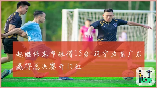 赵继伟末节独得15分 辽宁力克广东赢得总决赛开门红