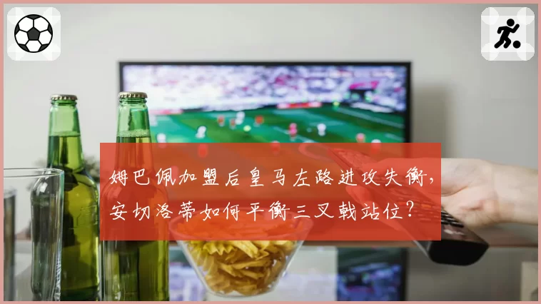 姆巴佩加盟后皇马左路进攻失衡，安切洛蒂如何平衡三叉戟站位？