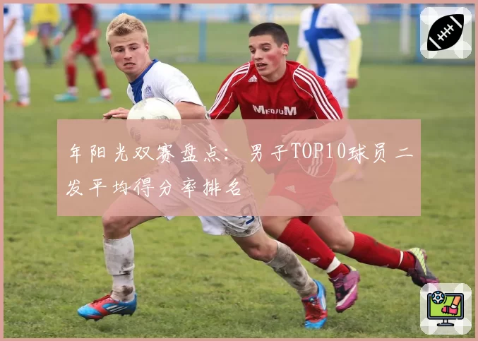 年阳光双赛盘点：男子TOP10球员二发平均得分率排名