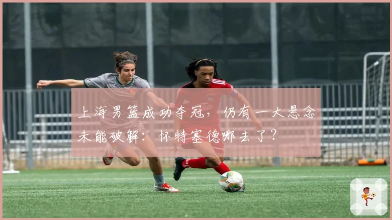 上海男篮成功夺冠，仍有一大悬念未能破解：怀特塞德哪去了？